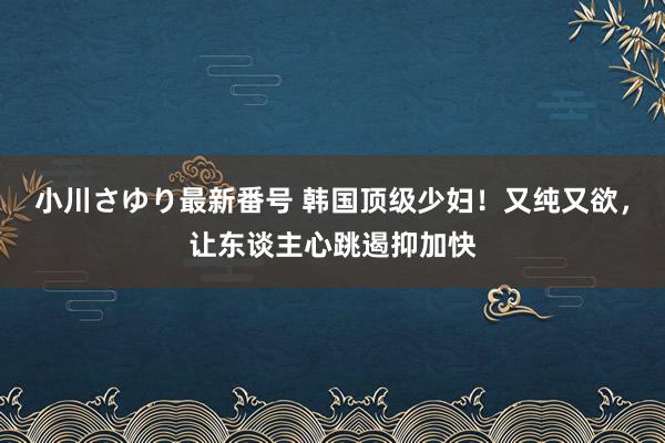 小川さゆり最新番号 韩国顶级少妇！又纯又欲，让东谈主心跳遏抑加快