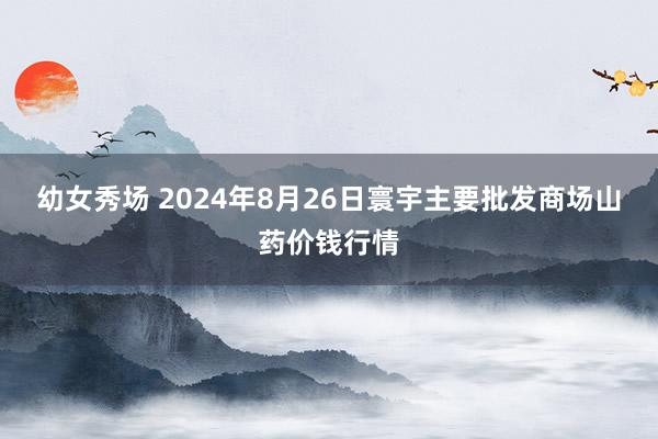 幼女秀场 2024年8月26日寰宇主要批发商场山药价钱行情