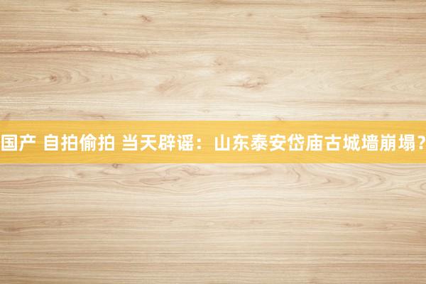 国产 自拍偷拍 当天辟谣：山东泰安岱庙古城墙崩塌？