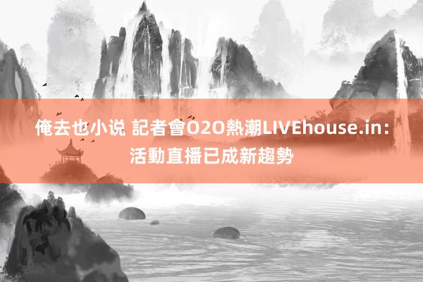 俺去也小说 記者會O2O熱潮　LIVEhouse.in：活動直播已成新趨勢