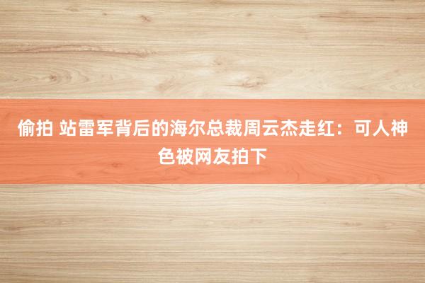 偷拍 站雷军背后的海尔总裁周云杰走红：可人神色被网友拍下
