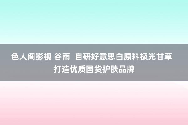 色人阁影视 谷雨  自研好意思白原料极光甘草  打造优质国货护肤品牌