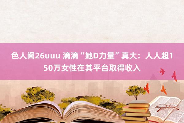 色人阁26uuu 滴滴“她D力量”真大：人人超150万女性在其平台取得收入