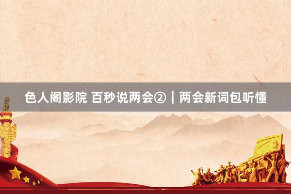 色人阁影院 百秒说两会②｜两会新词包听懂
