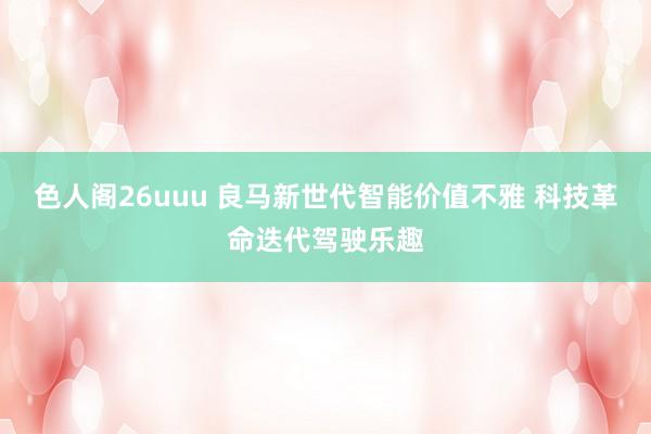 色人阁26uuu 良马新世代智能价值不雅 科技革命迭代驾驶乐趣