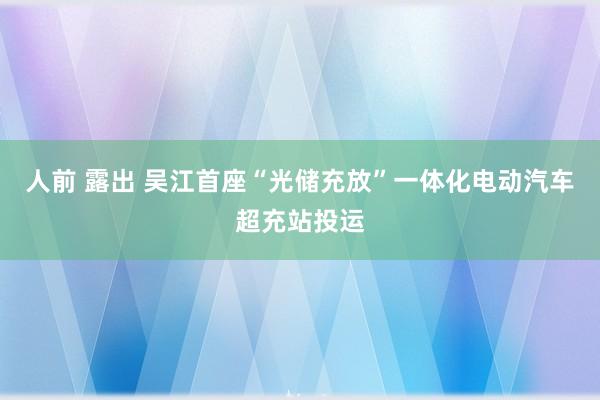 人前 露出 吴江首座“光储充放”一体化电动汽车超充站投运