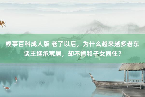 糗事百科成人版 老了以后，为什么越来越多老东谈主继承茕居，却不肯和子女同住？