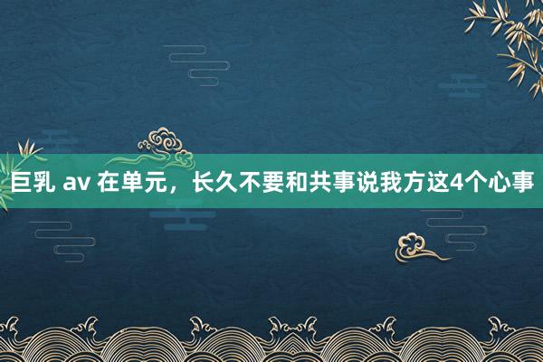 巨乳 av 在单元，长久不要和共事说我方这4个心事