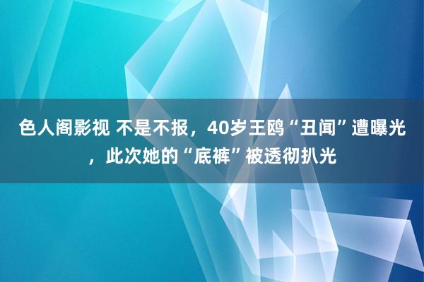 色人阁影视 不是不报，40岁王鸥“丑闻”遭曝光，此次她的“底裤”被透彻扒光