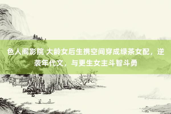 色人阁影院 大龄女后生携空间穿成绿茶女配，逆袭年代文，与更生女主斗智斗勇