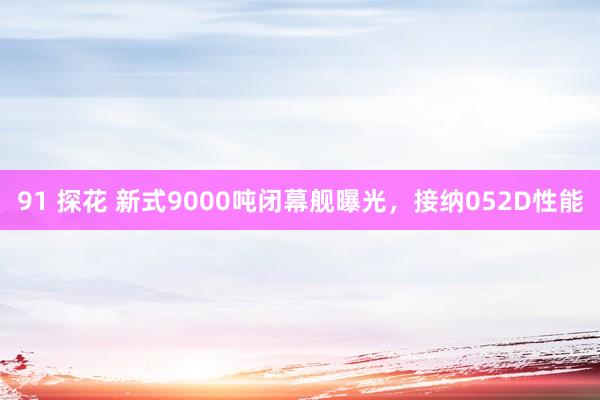 91 探花 新式9000吨闭幕舰曝光，接纳052D性能