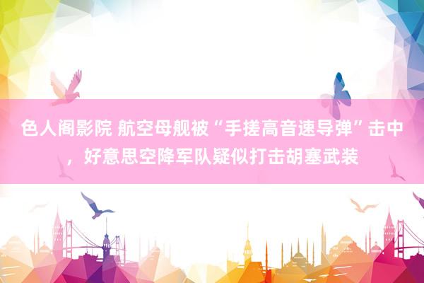 色人阁影院 航空母舰被“手搓高音速导弹”击中，好意思空降军队疑似打击胡塞武装