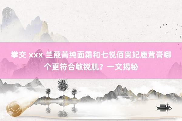 拳交 xxx 兰蔻菁纯面霜和七悦佰贵妃鹿茸膏哪个更符合敏锐肌？一文揭秘