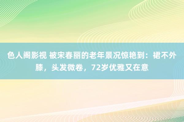 色人阁影视 被宋春丽的老年景况惊艳到：裙不外膝，头发微卷，72岁优雅又在意