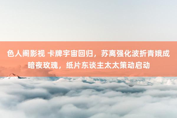 色人阁影视 卡牌宇宙回归，苏离强化波折青娥成暗夜玫瑰，纸片东谈主太太策动启动