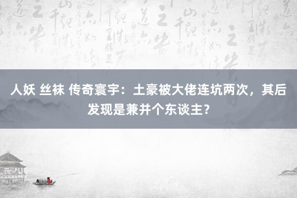 人妖 丝袜 传奇寰宇：土豪被大佬连坑两次，其后发现是兼并个东谈主？