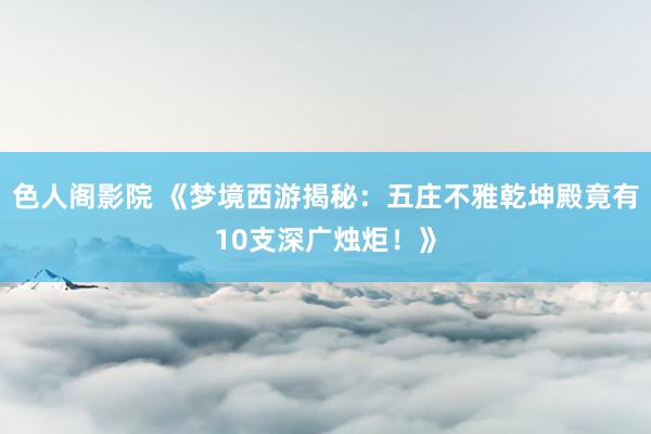 色人阁影院 《梦境西游揭秘：五庄不雅乾坤殿竟有10支深广烛炬！》