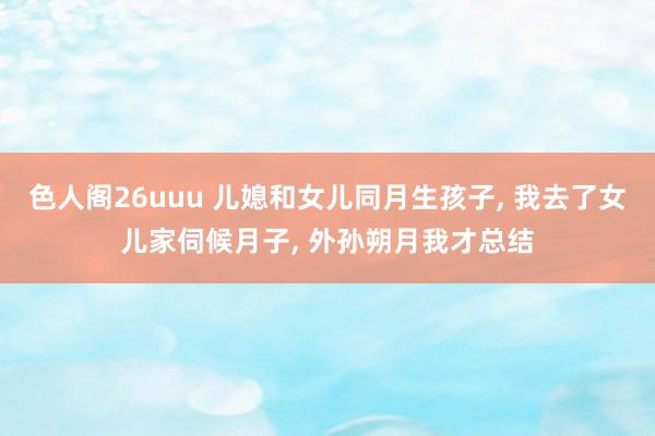 色人阁26uuu 儿媳和女儿同月生孩子， 我去了女儿家伺候月子， 外孙朔月我才总结