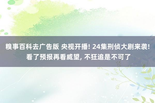 糗事百科去广告版 央视开播! 24集刑侦大剧来袭! 看了预报再看威望， 不狂追是不可了