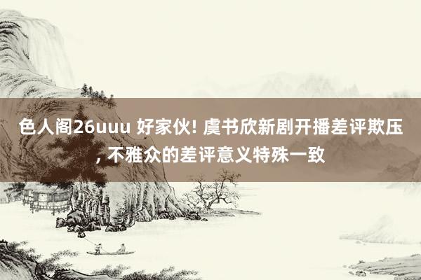 色人阁26uuu 好家伙! 虞书欣新剧开播差评欺压， 不雅众的差评意义特殊一致