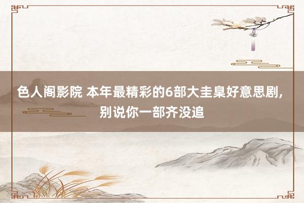 色人阁影院 本年最精彩的6部大圭臬好意思剧， 别说你一部齐没追
