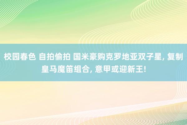 校园春色 自拍偷拍 国米豪购克罗地亚双子星， 复制皇马魔笛组合， 意甲或迎新王!