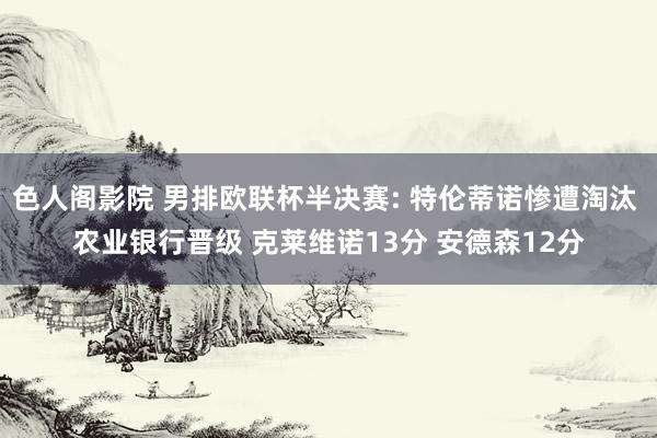 色人阁影院 男排欧联杯半决赛: 特伦蒂诺惨遭淘汰 农业银行晋级 克莱维诺13分 安德森12分