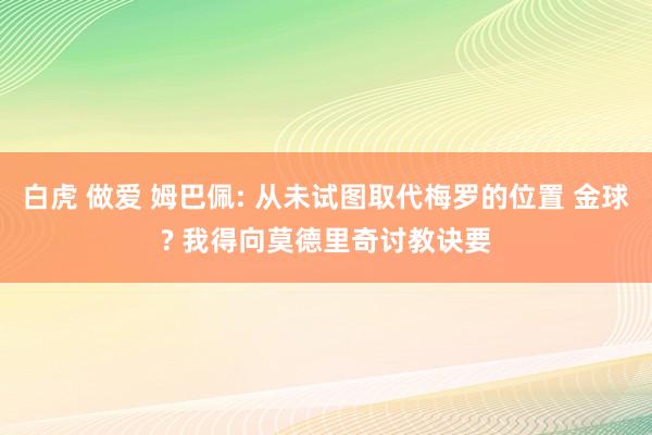白虎 做爱 姆巴佩: 从未试图取代梅罗的位置 金球? 我得向莫德里奇讨教诀要
