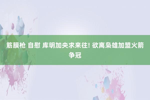 筋膜枪 自慰 库明加央求来往! 欲离枭雄加盟火箭争冠