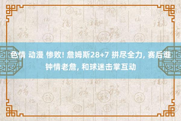 色情 动漫 惨败! 詹姆斯28+7 拼尽全力， 赛后谁钟情老詹， 和球迷击掌互动