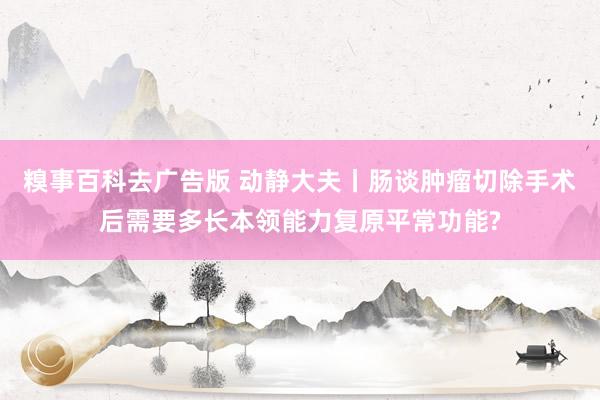 糗事百科去广告版 动静大夫丨肠谈肿瘤切除手术后需要多长本领能力复原平常功能?