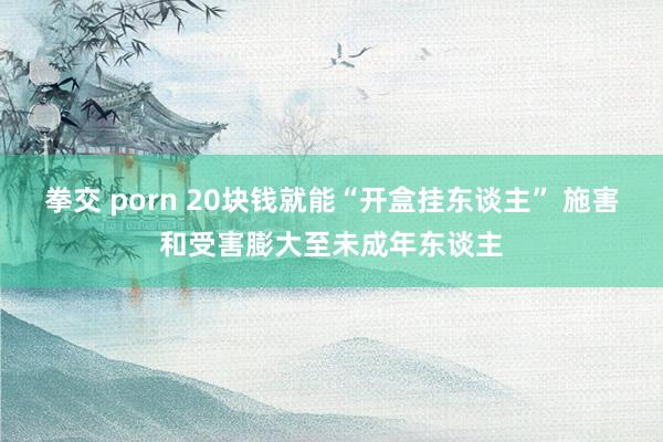 拳交 porn 20块钱就能“开盒挂东谈主” 施害和受害膨大至未成年东谈主