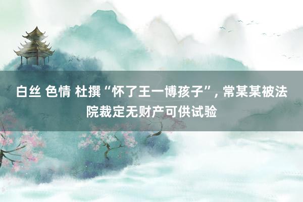 白丝 色情 杜撰“怀了王一博孩子”， 常某某被法院裁定无财产可供试验