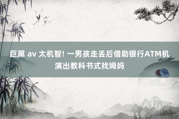 巨屌 av 太机智! 一男孩走丢后借助银行ATM机演出教科书式找姆妈