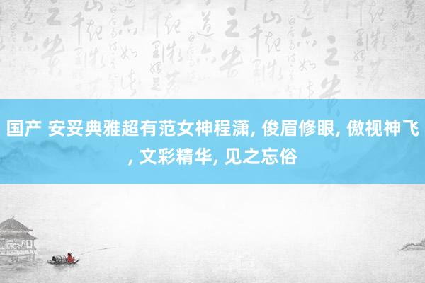 国产 安妥典雅超有范女神程潇， 俊眉修眼， 傲视神飞， 文彩精华， 见之忘俗
