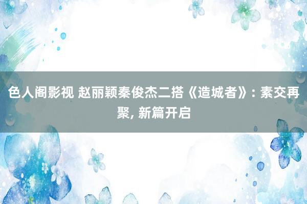 色人阁影视 赵丽颖秦俊杰二搭《造城者》: 素交再聚， 新篇开启