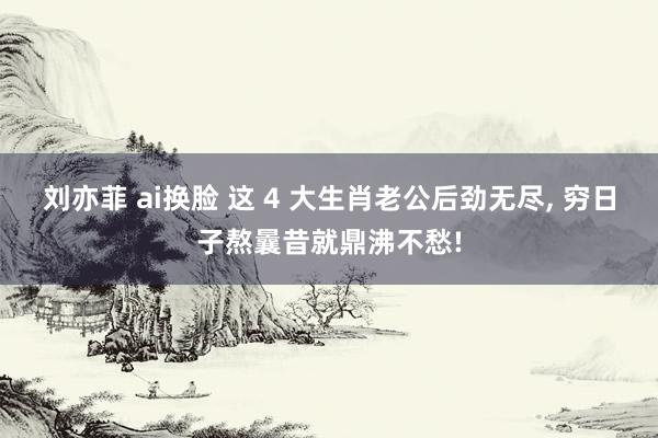 刘亦菲 ai换脸 这 4 大生肖老公后劲无尽， 穷日子熬曩昔就鼎沸不愁!