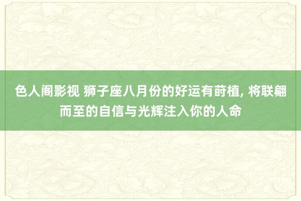 色人阁影视 狮子座八月份的好运有莳植， 将联翩而至的自信与光辉注入你的人命