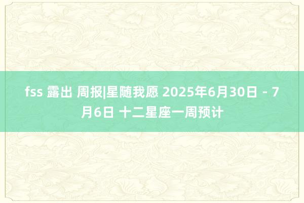 fss 露出 周报|星随我愿 2025年6月30日 - 7月6日 十二星座一周预计