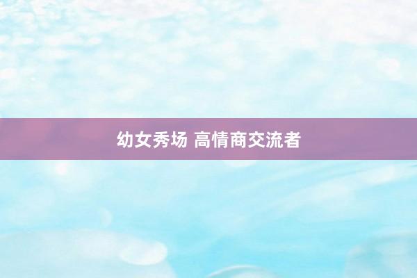 幼女秀场 高情商交流者