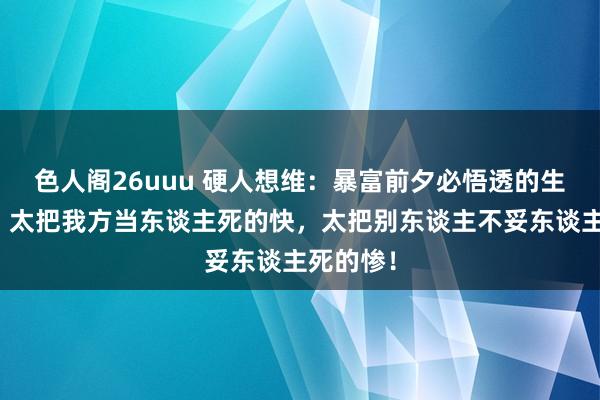 色人阁26uuu 硬人想维：暴富前夕必悟透的生计铁律：太把我方当东谈主死的快，太把别东谈主不妥东谈主死的惨！