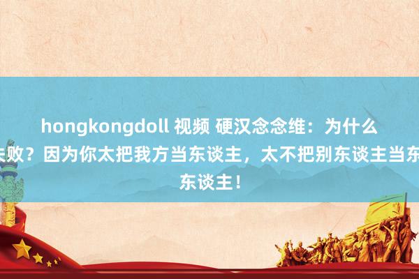 hongkongdoll 视频 硬汉念念维：为什么你总失败？因为你太把我方当东谈主，太不把别东谈主当东谈主！
