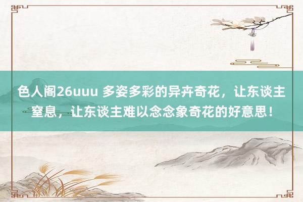 色人阁26uuu 多姿多彩的异卉奇花，让东谈主窒息，让东谈主难以念念象奇花的好意思！