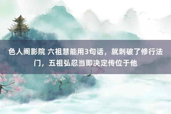 色人阁影院 六祖慧能用3句话，就刺破了修行法门，五祖弘忍当即决定传位于他
