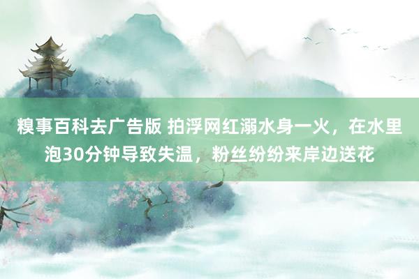 糗事百科去广告版 拍浮网红溺水身一火，在水里泡30分钟导致失温，粉丝纷纷来岸边送花