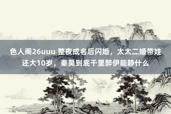 色人阁26uuu 整夜成名后闪婚，太太二婚带娃还大10岁，秦昊到底千里醉伊能静什么
