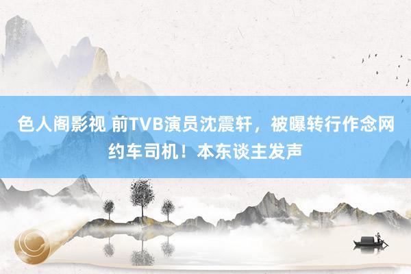 色人阁影视 前TVB演员沈震轩，被曝转行作念网约车司机！本东谈主发声