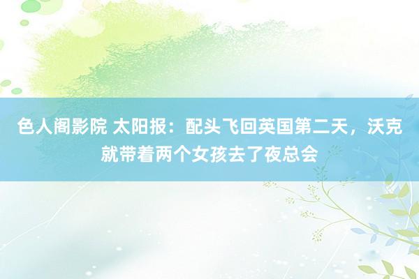 色人阁影院 太阳报：配头飞回英国第二天，沃克就带着两个女孩去了夜总会
