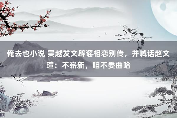 俺去也小说 吴越发文辟谣相恋别传，并喊话赵文瑄：不崭新，咱不委曲哈