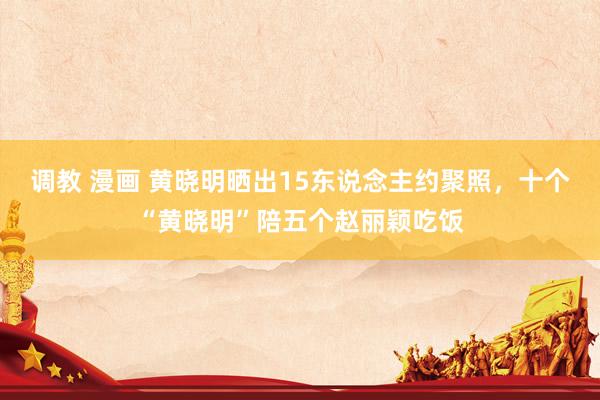 调教 漫画 黄晓明晒出15东说念主约聚照，十个“黄晓明”陪五个赵丽颖吃饭